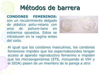 Métodos de barrera CONDONES FEMENINOS:  son un recubrimiento delgado de plástico poliu-retano con aros de poliure-tano en extremos opuestos. Estos se introducen en la vagína antes del coito.  Al igual que los condones masculinos, los condones femeninos impiden que los espermatozoides tengan acceso al aparato reproductivo femenino e impiden que los microorganismos (ETS, incluyendo el VIH y el SIDA) pasen de un miembro de la pareja a otro 