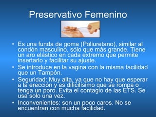 Preservativo Femenino Es una funda de goma (Poliuretano), similar al condón masculino, sólo que más grande. Tiene un aro elástico en cada extremo que permite insertarlo y facilitar su ajuste.  Se introduce en la vagina con la misma facilidad que un Tampón.  Seguridad: Muy alta, ya que no hay que esperar a la erección y es dificilísimo que se rompa o tenga un poro. Evita el contagio de las ETS. Se usa solo una vez. Inconvenientes: son un poco caros. No se encuentran con mucha facilidad. 