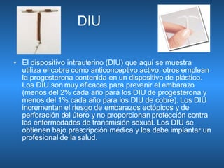 DIU  El dispositivo intrauterino (DIU) que aquí se muestra utiliza el cobre como anticonceptivo activo; otros emplean la progesterona contenida en un dispositivo de plástico. Los DIU son muy eficaces para prevenir el embarazo (menos del 2% cada año para los DIU de progesterona y menos del 1% cada año para los DIU de cobre). Los DIU incrementan el riesgo de embarazos ectópicos y de perforación del útero y no proporcionan protección contra las enfermedades de transmisión sexual. Los DIU se obtienen bajo prescripción médica y los debe implantar un profesional de la salud.  