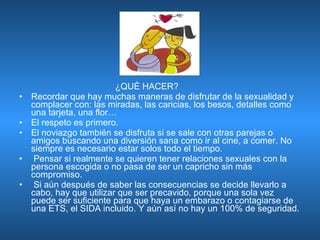   ¿QUÉ HACER? Recordar que hay muchas maneras de disfrutar de la sexualidad y complacer con: las miradas, las caricias, los besos, detalles como una tarjeta, una flor…  El respeto es primero.  El noviazgo también se disfruta si se sale con otras parejas o amigos buscando una diversión sana como ir al cine, a comer. No siempre es necesario estar solos todo el tiempo. Pensar si realmente se quieren tener relaciones sexuales con la persona escogida o no pasa de ser un capricho sin más compromiso. Si aún después de saber las consecuencias se decide llevarlo a cabo, hay que utilizar que ser precavido, porque una sola vez puede ser suficiente para que haya un embarazo o contagiarse de una ETS, el SIDA incluido. Y aún así no hay un 100% de seguridad. 