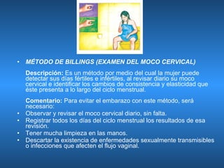 MÉTODO DE BILLINGS (EXAMEN DEL MOCO CERVICAL)  Descripción:  Es un método por medio del cual la mujer puede detectar sus días fértiles e infértiles, al revisar diario su moco cervical e identificar los cambios de consistencia y elasticidad que éste presenta a lo largo del ciclo menstrual. Comentario:  Para evitar el embarazo con este método, será necesario: Observar y revisar el moco cervical diario, sin falta.  Registrar todos los días del ciclo menstrual los resultados de esa revisión.  Tener mucha limpieza en las manos.  Descartar la existencia de enfermedades sexualmente transmisibles o infecciones que afecten el flujo vaginal.  