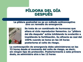 PÍLDORA DEL DÍA  DESPUÉS Se trata de un combinado de hormonas que altera el ciclo reproductor femenino. La "píldora del día después" actúa inhibiendo la ovulación e impidiendo la fertilización. Su eficacia es casi del 100% cuando se toma en las 24 horas posteriores al coito de riesgo.  La contracepción de emergencia debe administrarse en las  72 horas desde el momento del coito de riesgo, es decir,  sin ningún tipo de protección. Posteriormente a esta primera dosis, se administra otra a las 12 horas   La píldora postcoital no es un método anticonceptivo sino un remedio de emergencia .  