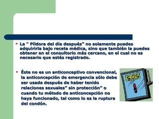 La “ Píldora del día después” no solamente puedes adquirirla bajo receta médica, sino que también la puedes obtener en el consultorio más cercano, en el cual no es necesario que estés registrado. Éste no es un anticonceptivo convencional, la anticoncepción de emergencia sólo debe ser usada después de haber tenido relaciones sexuales” sin protección” o cuando tu método de anticoncepción no haya funcionado, tal como lo es la ruptura del condón. 