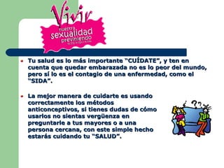 Tu salud es lo más importante “CUÍDATE”, y ten en cuenta que quedar embarazada no es lo peor del mundo, pero sí lo es el contagio de una enfermedad, como el “SIDA”.  La mejor manera de cuidarte es usando correctamente los métodos anticonceptivos, si tienes dudas de cómo usarlos no sientas vergüenza en preguntarle a tus mayores o a una persona cercana, con este simple hecho estarás cuidando tu “SALUD”.  