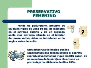 PRESERVATIVO  FEMENINO Funda de poliuretano, provisto de un anillo rígido de unos 10 cm. de diámetro en el extremo abierto y de un segundo anillo más estrecho situado en el interior del preservativo, éstos se introducen en la vagina antes del coito.  Este preservativo impide que los espermatozoides tengan acceso al aparato reproductivo femenino y que las ETS pasen  de un miembro de la pareja a otro, tiene un porcentaje de eficiencia de 80 a 90%. 