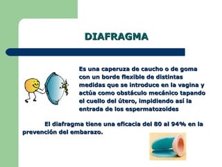 DIAFRAGMA Es una caperuza de caucho o de goma con un borde flexible de distintas medidas que se introduce en la vagina y actúa como obstáculo mecánico tapando el cuello del útero, impidiendo así la entrada de los espermatozoides El diafragma tiene una eficacia del 80 al 94% en la prevención del embarazo.  