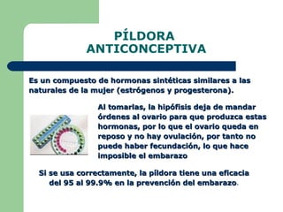 PÍLDORA  ANTICONCEPTIVA Es un compuesto de hormonas sintéticas similares a las naturales de la mujer (estrógenos y progesterona).  Si se usa correctamente, la píldora tiene una eficacia del 95 al 99.9% en la prevención del embarazo . Al tomarlas, la hipófisis deja de mandar órdenes al ovario para que produzca estas hormonas, por lo que el ovario queda en reposo y no hay ovulación, por tanto no puede haber fecundación, lo que hace imposible el embarazo 