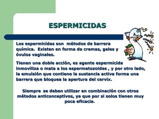 ESPERMICIDAS Los espermicidas son  métodos de barrera química.  Existen en forma de cremas, geles y óvulos vaginales. Tienen una doble acción, es agente espermicida inmoviliza o mata a los espermatozoides , y por otro lado, la emulsión que contiene la sustancia activa forma una barrera que bloquea la apertura del cervix. Siempre   se deben   utilizar en combinación con otros métodos anticonceptivos, ya que por si solos tienen muy poca eficacia.  