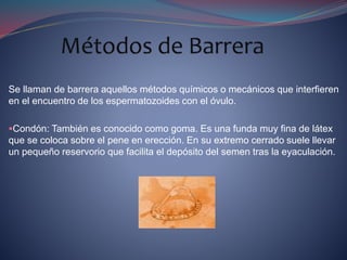 Se llaman de barrera aquellos métodos químicos o mecánicos que interfieren
en el encuentro de los espermatozoides con el óvulo.
Condón: También es conocido como goma. Es una funda muy fina de látex
que se coloca sobre el pene en erección. En su extremo cerrado suele llevar
un pequeño reservorio que facilita el depósito del semen tras la eyaculación.
 
