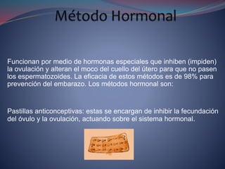 Funcionan por medio de hormonas especiales que inhiben (impiden)
la ovulación y alteran el moco del cuello del útero para que no pasen
los espermatozoides. La eficacia de estos métodos es de 98% para
prevención del embarazo. Los métodos hormonal son:
Pastillas anticonceptivas: estas se encargan de inhibir la fecundación
del óvulo y la ovulación, actuando sobre el sistema hormonal.
 