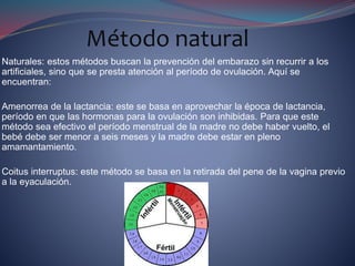 Naturales: estos métodos buscan la prevención del embarazo sin recurrir a los
artificiales, sino que se presta atención al período de ovulación. Aquí se
encuentran:
Amenorrea de la lactancia: este se basa en aprovechar la época de lactancia,
período en que las hormonas para la ovulación son inhibidas. Para que este
método sea efectivo el período menstrual de la madre no debe haber vuelto, el
bebé debe ser menor a seis meses y la madre debe estar en pleno
amamantamiento.
Coitus interruptus: este método se basa en la retirada del pene de la vagina previo
a la eyaculación.
Método natural
 