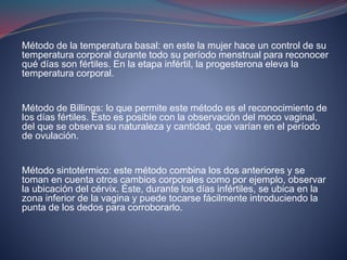 Método de la temperatura basal: en este la mujer hace un control de su
temperatura corporal durante todo su período menstrual para reconocer
qué días son fértiles. En la etapa infértil, la progesterona eleva la
temperatura corporal.
Método de Billings: lo que permite este método es el reconocimiento de
los días fértiles. Esto es posible con la observación del moco vaginal,
del que se observa su naturaleza y cantidad, que varían en el período
de ovulación.
Método sintotérmico: este método combina los dos anteriores y se
toman en cuenta otros cambios corporales como por ejemplo, observar
la ubicación del cérvix. Éste, durante los días infértiles, se ubica en la
zona inferior de la vagina y puede tocarse fácilmente introduciendo la
punta de los dedos para corroborarlo.
 