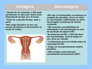 Vantagens Desvantagens
 Depois de ser colocado, o DIU pode
permanecer no útero por vários anos.
Dependendo do tipo, (5 a 10 anos).
 Pode ser colocado 60 dias após o
parto.
Não exige disciplina no seu uso,
porque permanece continuamente no
corpo da mulher;
•DIU não é recomendado na presença ou
suspeita de: gravidez, cancro no útero
ou nas trompas, malformação no útero,
hemorragias e presença de anemia
constante.
• DIU aumenta a possibilidade de
inflamações e de manutenção no caso
de aquisição de alguma DST.
•Na presença de DST, o DIU não deve
ser recomendado. Caso já esteja em
uso, deve ser retirado.
• A inflamação deve ser tratada antes da
colocação do DIU.
• Exige um acompanhamento médico
periódico.
• Não protege contra doenças
sexualmente transmissíveis (DST).
 