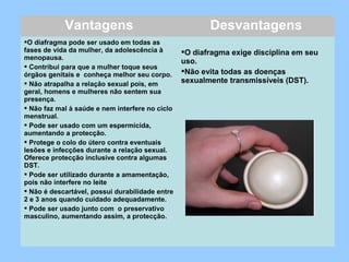 Vantagens Desvantagens
O diafragma pode ser usado em todas as
fases de vida da mulher, da adolescência à
menopausa.
 Contribui para que a mulher toque seus
órgãos genitais e conheça melhor seu corpo.
 Não atrapalha a relação sexual pois, em
geral, homens e mulheres não sentem sua
presença.
 Não faz mal à saúde e nem interfere no ciclo
menstrual.
 Pode ser usado com um espermicida,
aumentando a protecção.
 Protege o colo do útero contra eventuais
lesões e infecções durante a relação sexual.
Oferece protecção inclusive contra algumas
DST.
 Pode ser utilizado durante a amamentação,
pois não interfere no leite
 Não é descartável, possui durabilidade entre
2 e 3 anos quando cuidado adequadamente.
 Pode ser usado junto com o preservativo
masculino, aumentando assim, a protecção.
O diafragma exige disciplina em seu
uso.
Não evita todas as doenças
sexualmente transmissíveis (DST).
 