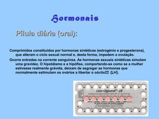 Hormonais
• Pílula diária (oral):Pílula diária (oral):
Comprimidos constituídos por hormonas sintéticas (estrogénio e progesterona),
que alteram o ciclo sexual normal e, desta forma, impedem a ovulação.
Ocorre entradas na corrente sanguínea. As hormonas sexuais sintéticas simulam
uma gravidez. O hipotálamo e a hipófise, comportando-se como se a mulher
estivesse realmente grávida, deixam de segregar as hormonas que
normalmente estimulam os ovários a libertar o oócitoII (LH).
 
