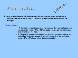• Pílula injectável:Pílula injectável:
É uma injecção com alta dosagem de hormonas, que impedem a
ovulação e alteram o muco cervical e o estado das trompas de
Falópio.
Existem 2 tipos:
– A Mensal, composta por duas hormonas, deve ser aplicada uma
vez por mês, entre o 7º e o 10º dia após o início da menstruação,
com orientação médica.
– A Trimestral, que possui apenas um tipo de hormonas e deve ser
aplicada a cada três meses. A primeira dose deve ser aplicada
entre o 5º e o 7º dia do início da menstruação.
 