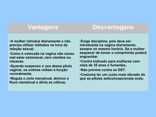 Vantagens Desvantagens
•A mulher introduz diariamente e não
precisa utilizar métodos na hora da
relação sexual.
•Como é colocada na vagina não causa
mal estar estomacal, nem vómitos ou
náuseas.
•Quando suspenso o uso dessa pílula
vaginal, os ovários voltam à função
normalmente.
•Regula o ciclo menstrual, diminui o
fluxo menstrual e alivia as cólicas.
•Exige disciplina, pois deve ser
introduzida na vagina diariamente,
sempre no mesmo horário. Se a mulher
esquecer de tomar o comprimido poderá
engravidar.
•Contra indicado para mulheres com
mais de 35 anos e fumantes.
•Não previne contra as DST.
•Costuma ter um custo mais elevado do
que as pílulas anticoncepcionais orais.
 