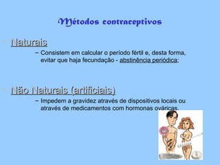 Métodos contraceptivos
• NaturaisNaturais
– Consistem em calcular o período fértil e, desta forma,
evitar que haja fecundação - abstinência periódica;
• Não Naturais (artificiais)Não Naturais (artificiais)
– Impedem a gravidez através de dispositivos locais ou
através de medicamentos com hormonas ováricas.
 
