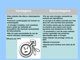 Vantagens Desvantagens
•Este método não altera o desempenho
sexual.
•Favorece a participação do homem na
contracepção.
• A cirurgia é simples, com anestesia
local e pode ser realizada em
consultório não havendo necessidade
de internamento.
•Não há mais necessidade de uso de
outros métodos contraceptivos.
•Por ser uma cirurgia, necessita de
exames pré operatórios.
•A cirurgia é de difícil reversão por isso
deve ser uma escolha bem pensada.
•Há muitos casais que se arrependem
ou homens que casam com novas
parceiras que desejariam ter filhos.
• É necessário o uso de outro método
contra a gravidez nas próximas
ejaculações após a cirurgia.
•Este método não protege contra as
DST.
•Método irreversível
•Apenas para homens com mais de 25
anos
•Eficácia de 100%
 