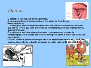 Aborto:Aborto:
O aborto é a interrupção de uma gravidez.
É a expulsão de um embrião ou de um feto antes do final do seu
desenvolvimento.
O aborto pode ser espontâneo ou induzido. São várias as causas e os motivos
que podem levar a que uma gravidez seja interrompida, quer espontaneamente,
quer por indução.
O aborto pode ser induzido medicamente com o recurso a um agente
farmacológico, ou realizado por técnicas cirúrgicas, como a aspiração, dilatação
e curetagem.
Quando realizado precocemente por médicos experientes e com as condições
necessárias, o aborto induzido apresenta elevados índices de segurança
 