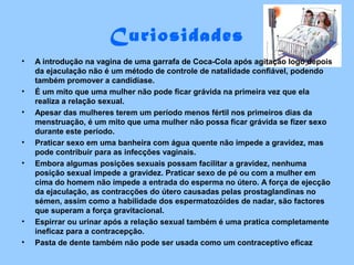 Curiosidades
• A introdução na vagina de uma garrafa de Coca-Cola após agitação logo depois
da ejaculação não é um método de controle de natalidade confiável, podendo
também promover a candidíase.
• É um mito que uma mulher não pode ficar grávida na primeira vez que ela
realiza a relação sexual.
• Apesar das mulheres terem um período menos fértil nos primeiros dias da
menstruação, é um mito que uma mulher não possa ficar grávida se fizer sexo
durante este período.
• Praticar sexo em uma banheira com água quente não impede a gravidez, mas
pode contribuir para as infecções vaginais.
• Embora algumas posições sexuais possam facilitar a gravidez, nenhuma
posição sexual impede a gravidez. Praticar sexo de pé ou com a mulher em
cima do homem não impede a entrada do esperma no útero. A força de ejecção
da ejaculação, as contracções do útero causadas pelas prostaglandinas no
sémen, assim como a habilidade dos espermatozóides de nadar, são factores
que superam a força gravitacional.
• Espirrar ou urinar após a relação sexual também é uma pratica completamente
ineficaz para a contracepção.
• Pasta de dente também não pode ser usada como um contraceptivo eficaz
 
