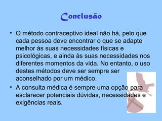 Conclusão
• O método contraceptivo ideal não há, pelo que
cada pessoa deve encontrar o que se adapte
melhor ás suas necessidades físicas e
psicológicas, e ainda às suas necessidades nos
diferentes momentos da vida. No entanto, o uso
destes métodos deve ser sempre ser
aconselhado por um médico.
• A consulta médica é sempre uma opção para
esclarecer potenciais dúvidas, necessidades e
exigências reais.
 