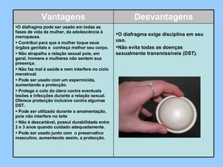 Vantagens Desvantagens O diafragma pode ser usado em todas as fases de vida da mulher, da adolescência à menopausa.    Contribui para que a mulher toque seus órgãos genitais e  conheça melhor seu corpo.    Não atrapalha a relação sexual pois, em geral, homens e mulheres não sentem sua presença.    Não faz mal à saúde e nem interfere no ciclo menstrual.    Pode ser usado com um espermicida, aumentando a protecção.    Protege o colo do útero contra eventuais lesões e infecções durante a relação sexual. Oferece protecção inclusive contra algumas DST.    Pode ser utilizado durante a amamentação, pois não interfere no leite    Não é descartável, possui durabilidade entre 2 e 3 anos quando cuidado adequadamente.    Pode ser usado junto com  o preservativo masculino, aumentando assim, a protecção.   O diafragma exige disciplina em seu uso.  Não evita todas as doenças sexualmente transmissíveis (DST). 