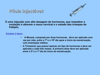 Pílula injectável: É uma injecção com alta dosagem de hormonas, que impedem a ovulação e alteram o muco cervical e o estado das trompas de Falópio.   Existem 2 tipos:    A Mensal, composta por duas hormonas,  deve ser aplicada uma vez por mês, entre o 7º e o 10º dia após o início da menstruação, com orientação médica. A Trimestral, que possui apenas um tipo de hormonas e deve ser aplicada a cada três meses. A primeira dose deve ser aplicada entre o 5º e o 7º dia do início da menstruação.  