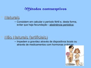 Métodos contraceptivos Naturais Consistem em calcular o período fértil e, desta forma, evitar que haja fecundação -  abstinência periódica ; Não Naturais (artificiais) Impedem a gravidez através de dispositivos locais ou através de medicamentos com hormonas ováricas. 