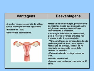 Vantagens Desvantagens A mulher não precisa mais de utilizar outros meios para evitar a gravidez.   Eficácia de 100%. Sem efeitos secundários. Trata-se de uma cirurgia, portanto com os mesmos riscos que qualquer outra, exigindo exames pré-operatórios, internamento e anestesia.   A cirurgia é definitiva e irreversível, pois o retorno favorece gravidez nas trompas e não é recomendado.   Várias mulheres se arrependem de não poder engravidar mais, anos após a realização da cirurgia, apesar de no momento da operação terem tido certeza da escolha.   Este método não protege contra as DST. Método irreversível. Apenas para mulheres com mais de 25 anos. 