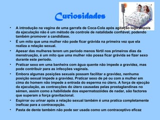 Curiosidades A introdução na vagina de uma garrafa de Coca-Cola após agitação logo depois da ejaculação não é um método de controle de natalidade confiável, podendo também promover a candidíase.  É um mito que uma mulher não pode ficar grávida na primeira vez que ela realiza a relação sexual.  Apesar das mulheres terem um período menos fértil nos primeiros dias da menstruação, é um mito que uma mulher não possa ficar grávida se fizer sexo durante este período.  Praticar sexo em uma banheira com água quente não impede a gravidez, mas pode contribuir para as infecções vaginais.  Embora algumas posições sexuais possam facilitar a gravidez, nenhuma posição sexual impede a gravidez. Praticar sexo de pé ou com a mulher em cima do homem não impede a entrada do esperma no útero. A força de ejecção da ejaculação, as contracções do útero causadas pelas prostaglandinas no sémen, assim como a habilidade dos espermatozóides de nadar, são factores que superam a força gravitacional.  Espirrar ou urinar após a relação sexual também é uma pratica completamente ineficaz para a contracepção.  Pasta de dente também não pode ser usada como um contraceptivo eficaz 