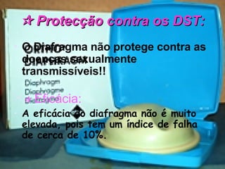    Protecção contra os DST: O Diafragma não protege contra as doenças sexualmente transmissíveis!!    Eficácia: A eficácia do diafragma não é muito elevada, pois tem um índice de falha de cerca de 10%. 
