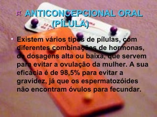    ANTICONCEPCIONAL ORAL (PÍLULA)           Existem vários tipos de pílulas, com diferentes combinações de hormonas, de dosagens alta ou baixa, que servem para evitar a ovulação da mulher. A sua eficácia é de 98,5% para evitar a gravidez, já que os espermatozóides não encontram óvulos para fecundar.   