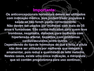 Importante:    Os anticoncepcionais hormonais devem ser utilizados com indicação médica, pois podem trazer prejuízos à saúde se não forem usado correctamente. Não devem ser usados por mulheres com mais de 35 anos e fumadoras. São contra-indicados para quem teve trombose, neoplastia, diabetes, para mulheres com hipertensão arterial, hepatites, com problemas cardiovasculares, entre outros.   D ependendo do tipo de hormonas de que é feita, a pílula não deve ser utilizada por mulheres que estejam a amamentar, pois reduz a quantidade de leite materno. Nestes casos, existe uma única indicação, a minipípula , que só contém progesterona para uso contínuo.     