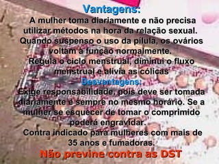 Vantagens:   A mulher toma diariamente e não precisa utilizar métodos na hora da relação sexual.   Quando suspenso o uso da pílula, os ovários voltam à função normalmente.   Regula o ciclo menstrual, diminui o fluxo menstrual e alivia as cólicas Desvantagens: Exige responsabilidade, pois deve ser tomada diariamente e sempre no mesmo horário. Se a mulher se esquecer de tomar o comprimido poderá engravidar.     Contra indicado para mulheres com mais de 35 anos e fumadoras. Não previne contra as DST   