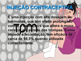 INJEÇÃO CONTRACEPTIVA   É uma injecção com alta dosagem de hormonas, que tem efeito prolongado contra a ovulação e que altera o muco cervical e o estado das trompas. Como impede a fecundação, tem eficácia de cerca de 98,5% quando utilizada correctamente.   