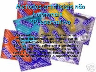 Metodos artificiais não hormonais  *Preservativo Preservativo ou Camisa de Vénus, é um invólucro de borracha que impede que os espermatozóides penetrem na vagina É feito de látex ou poliretano e geralmente vem já lubrificado, existindo em várias cores e aromas. Tem um tamanho único, e vendem-se em farmácias e supermercados. 