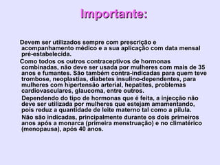 Importante:    Devem ser utilizados sempre com prescrição e acompanhamento médico e a sua aplicação com data mensal pré-estabelecida.      Como todos os outros contraceptivos de hormonas combinadas, não deve ser usada por mulheres com mais de 35 anos e fumantes. São também contra-indicadas para quem teve trombose, neoplastias, diabetes insulino-dependentes, para mulheres com hipertensão arterial, hepatites, problemas cardiovasculares, glaucoma, entre outros.      Dependendo do tipo de hormonas que é feita, a injecção não deve ser utilizada por mulheres que estejam amamentando, pois reduz a quantidade de leite materno tal como a pílula.        Não são indicadas, principalmente durante os dois primeiros anos após a monarca (primeira menstruação) e no climatérico (menopausa), após 40 anos.   
