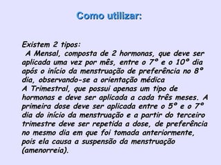 Como utilizar:         Existem 2 tipos:  A Mensal, composta de 2 hormonas, que deve ser aplicada uma vez por mês, entre o 7º e o 10º dia após o início da menstruação de preferência no 8º dia, observando-se a orientação médica  A Trimestral, que possui apenas um tipo de hormonas e deve ser aplicada a cada três meses. A primeira dose deve ser aplicada entre o 5º e o 7º dia do início da menstruação e a partir do terceiro trimestre deve ser repetida a dose, de preferência no mesmo dia em que foi tomada anteriormente, pois ela causa a suspensão da menstruação (amenorreia). 