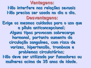 Vantagens: Não interfere nas relações sexuais   Não precisa ser usada no dia a dia.   Desvantagens: Exige os mesmos cuidados para o uso que a pílula anticoncepcional;   Alguns tipos provocam sobrecarga hormonal, portanto aumento da circulação sanguínea, com risco de varizes, hipertensão, trombose e problemas circulatórios;   Não deve ser utilizada por fumadores ou mulheres acima de 35 anos de idade.   
