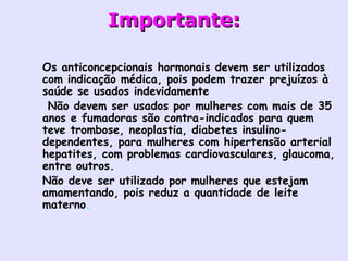 Importante: Os anticoncepcionais hormonais devem ser utilizados com indicação médica, pois podem trazer prejuízos à saúde se usados indevidamente   Não devem ser usados por mulheres com mais de 35 anos e fumadoras são contra-indicados para quem teve trombose, neoplastia, diabetes insulino- dependentes, para mulheres com hipertensão arterial hepatites, com problemas cardiovasculares, glaucoma, entre outros.  Não deve ser utilizado por mulheres que estejam amamentando, pois reduz a quantidade de leite materno .   