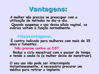 Vantagens :     A  mulher não precisa se preocupar com a utilização de métodos no dia-a-dia.     Quando suspenso o uso dessa pílula vaginal, os ovários voltam à função normalmente.    Desvantagens:   É contra indicado para mulheres com mais de 35 anos e fumantes.      Não previne contra as DST..    Reduz o ciclo menstrual com o passar do tempo e tende a anula-lo (a mulher deixa de menstruar).    O seu uso não pode ser interrompido instantaneamente, é necessário procurar um médico para retirar o implante .     