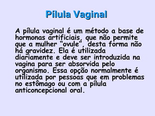 Pílula Vaginal   A pílula vaginal é um método a base de hormonas artificiais, que não permite que a mulher “ovule”, desta forma não há gravidez. Ela é utilizada diariamente e deve ser introduzida na vagina para ser absorvida pelo organismo. Essa opção normalmente é utilizada por pessoas que em problemas no estômago ou com a pílula anticoncepcional oral.      