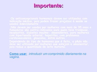 Importante:   Os anticoncepcionais hormonais devem ser utilizados com  indicação médica, pois podem trazer prejuízos à saúde se usados indevidamente    Não devem ser usados por mulheres com mais de 35 anos e fumadoras são contra-indicados para quem teve trombose, neoplastias, diabetes insulino- dependentes, para mulheres com hipertensão arterial, hepatites, com problemas cardiovasculares, glaucoma, entre outros.  Dependendo do tipo de hormonas que é feita, a pílula não deve ser utilizada por mulheres que estejam a amamentar, pois reduz a quantidade de leite materno.  Como usar:    introduzir um comprimido diariamente na vagina.    