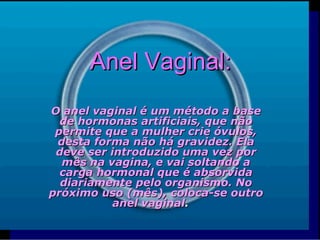 Anel Vaginal: O anel vaginal é um método a base de hormonas artificiais, que não permite que a mulher crie óvulos, desta forma não há gravidez. Ela deve ser introduzido uma vez por mês na vagina, e vai soltando a carga hormonal que é absorvida diariamente pelo organismo. No próximo uso (mês), coloca-se outro anel vaginal .       