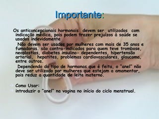 Importante :      Os anticoncepcionais hormonais  devem ser  utilizados  com  indicação médica, pois podem trazer prejuízos à saúde se usados indevidamente    Não devem ser usados por mulheres com mais de 35 anos e fumadoras. são contra-indicados para quem teve trombose, neoplastias, diabetes insulino- dependentes, hipertensão arterial,  hepatites, problemas cardiovasculares, glaucoma, entre outros.    Dependendo do tipo de hormonas que é feita, o “anel” não deve ser utilizado por mulheres que estejam a amamentar, pois reduz a quantidade de leite materno. Como Usar:    introduzir o “anel” na vagina no início do ciclo menstrual.   