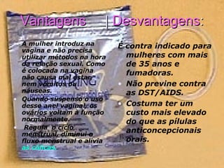 Vantagens  |  Desvantagens : A mulher introduz na vagina e não precisa utilizar métodos na hora da relação sexual. Como é colocada na vagina não causa mal estar, nem vómitos ou náuseas.  Quando suspenso o uso desse anel vaginal, os ovários voltam à função normalmente.    Regula  o ciclo menstrual, diminui o fluxo menstrual e alivia  as cólicas.   É contra indicado para mulheres com mais de 35 anos e fumadoras.    Não previne contra as DST/AIDS. Costuma ter um custo mais elevado do que as pílulas anticoncepcionais orais. 