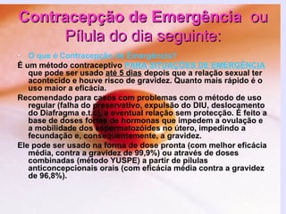 Contracepção de Emergência   ou Pílula do dia seguinte: O que é Contracepção de Emergência? É um método contraceptivo   PARA SITUAÇÕES DE EMERGÊNCIA   que pode ser usado  até 5 dias  depois que a relação sexual ter acontecido e houve risco de gravidez. Quanto mais rápido é o uso maior a eficácia. Recomendado para casos com problemas com o método de uso regular (falha do preservativo, expulsão do DIU, deslocamento do Diafragma e.t.c), e eventual relação sem protecção. É feito a base de doses fortes de hormonas que impedem a ovulação e a mobilidade dos espermatozóides no útero, impedindo a fecundação e, consequentemente, a gravidez. Ele pode ser usado na forma de dose pronta (com melhor eficácia média, contra a gravidez de 99,9%) ou através de doses combinadas (método YUSPE) a partir de pílulas anticoncepcionais orais (com eficácia média contra a gravidez de 96,8%).   