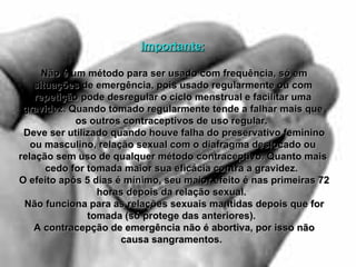 Importante:   Não é um método para ser usado com frequência, só em situações de emergência, pois usado regularmente ou com repetição pode desregular o ciclo menstrual e facilitar uma gravidez. Quando tomado regularmente tende a falhar mais que os outros contraceptivos de uso regular.    Deve ser utilizado quando houve falha do preservativo feminino ou masculino, relação sexual com o diafragma deslocado ou relação sem uso de qualquer método contraceptivo. Quanto mais cedo for tomada maior sua eficácia contra a gravidez.    O efeito após 5 dias é mínimo, seu maior efeito é nas primeiras 72 horas depois da relação sexual.    Não funciona para as relações sexuais mantidas depois que for tomada (só protege das anteriores).    A contracepção de emergência não é abortiva, por isso não causa sangramentos.   