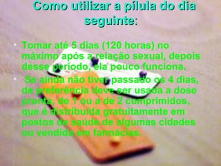    Como utilizar a pílula do dia seguinte : Tomar até 5 dias (120 horas) no máximo após a relação sexual, depois desse período, ela pouco funciona.      Se ainda não tiver passado os 4 dias, de preferência deve ser usada a dose pronta, de 1 ou a de 2 comprimidos, que é distribuída gratuitamente em postos de saúde de algumas cidades ou vendida em farmácias.   